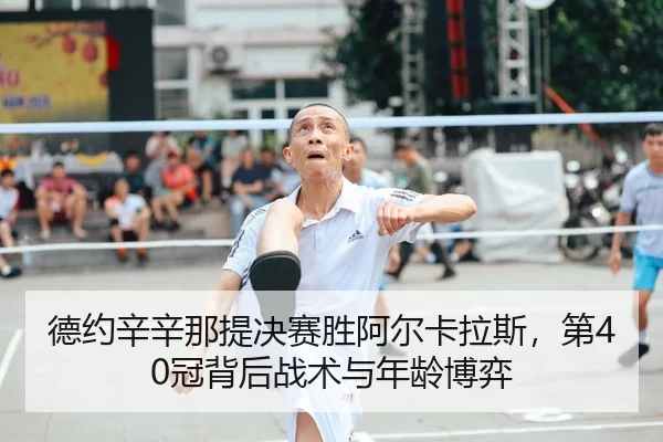 德约辛辛那提决赛胜阿尔卡拉斯，第40冠背后战术与年龄博弈